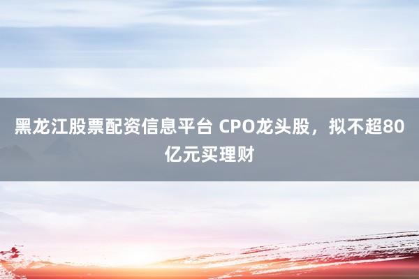 黑龙江股票配资信息平台 CPO龙头股，拟不超80亿元买理财