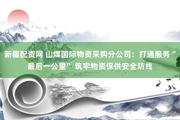 新疆配资网 山煤国际物资采购分公司：打通服务“最后一公里” 筑牢物资保供安全防线
