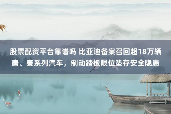 股票配资平台靠谱吗 比亚迪备案召回超18万辆唐、秦系列汽车，制动踏板限位垫存安全隐患