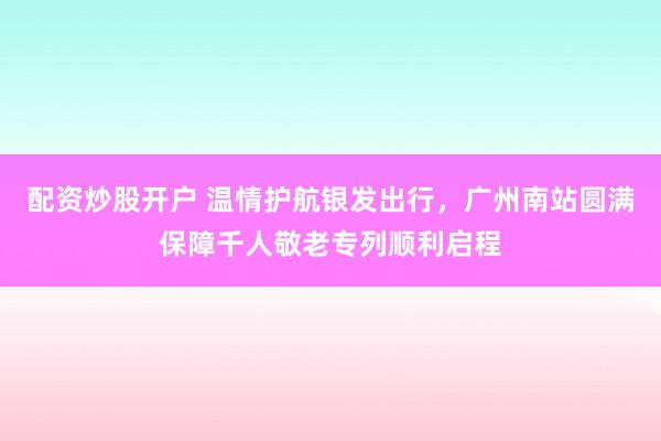 配资炒股开户 温情护航银发出行，广州南站圆满保障千人敬老专列顺利启程