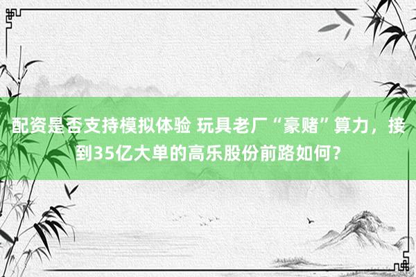 配资是否支持模拟体验 玩具老厂“豪赌”算力，接到35亿大单的高乐股份前路如何？