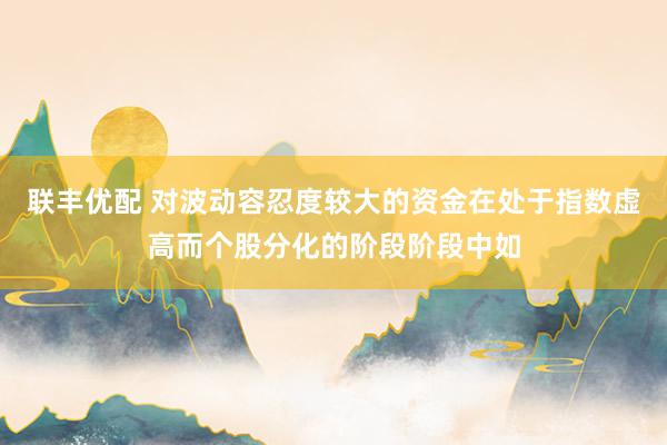 联丰优配 对波动容忍度较大的资金在处于指数虚高而个股分化的阶段阶段中如