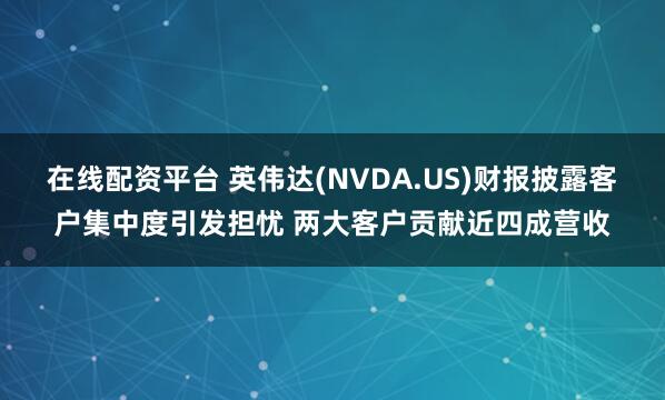 在线配资平台 英伟达(NVDA.US)财报披露客户集中度引发担忧 两大客户贡献近四成营收