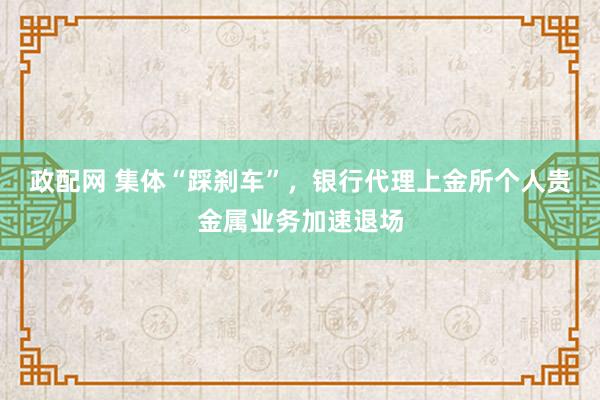 政配网 集体“踩刹车”，银行代理上金所个人贵金属业务加速退场