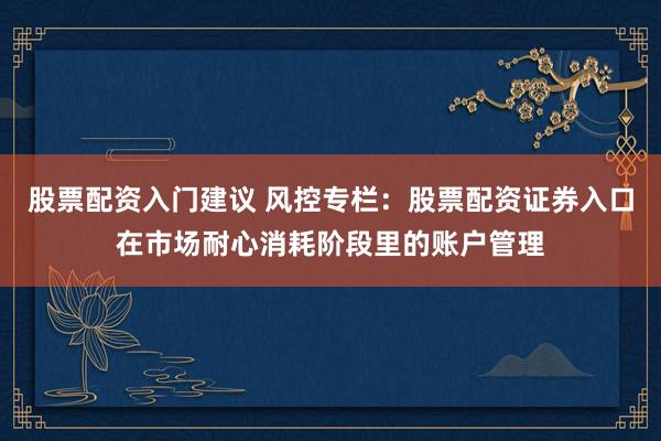 股票配资入门建议 风控专栏：股票配资证券入口在市场耐心消耗阶段里的账户管理