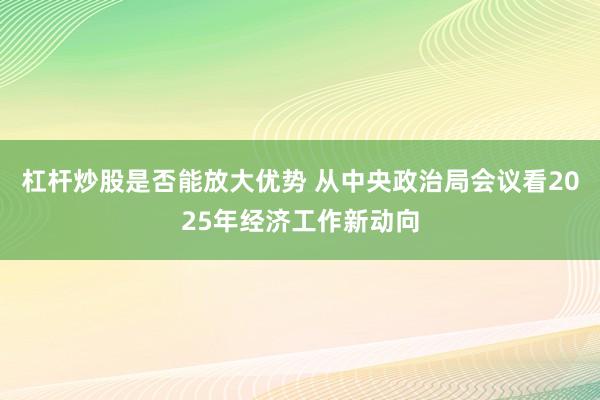杠杆炒股是否能放大优势 从中央政治局会议看2025年经济工作新动向