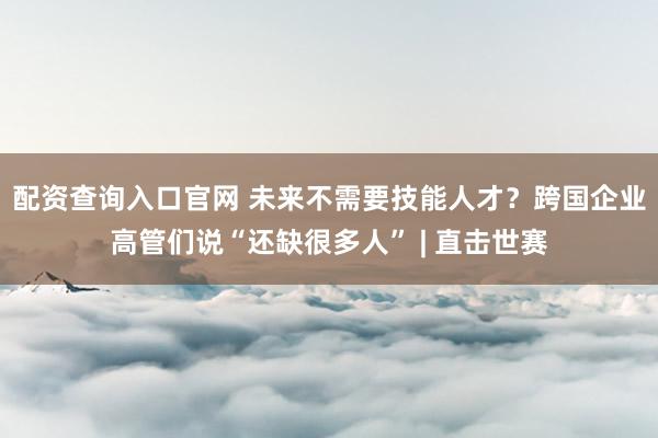 配资查询入口官网 未来不需要技能人才？跨国企业高管们说“还缺很多人” | 直击世赛