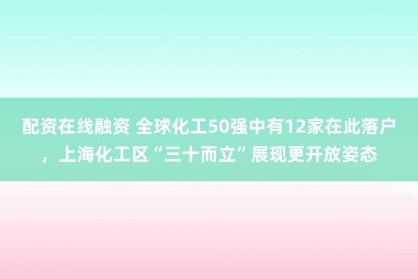配资在线融资 全球化工50强中有12家在此落户，上海化工区“三十而立”展现更开放姿态