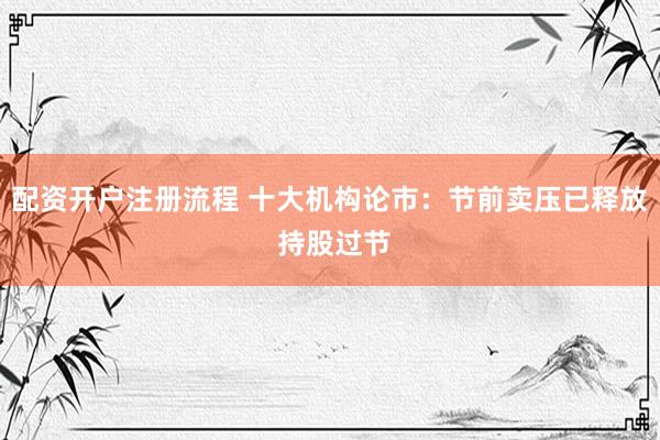 配资开户注册流程 十大机构论市：节前卖压已释放 持股过节