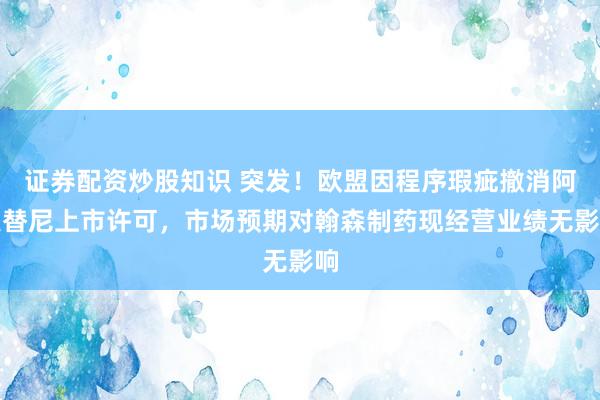 证券配资炒股知识 突发!欧盟因程序瑕疵撤消阿美替尼上市许可,市场预期对翰森制药现经营业绩无影响