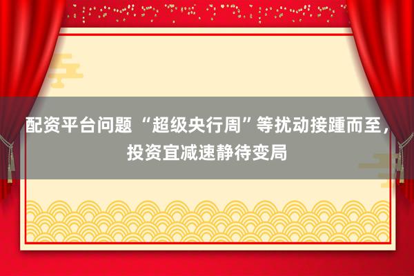 配资平台问题 “超级央行周”等扰动接踵而至，投资宜减速静待变局