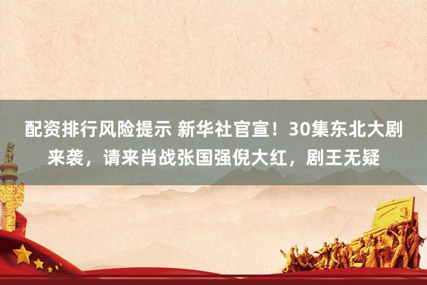配资排行风险提示 新华社官宣！30集东北大剧来袭，请来肖战张国强倪大红，剧王无疑