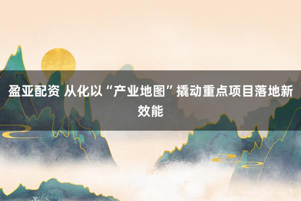 盈亚配资 从化以“产业地图”撬动重点项目落地新效能