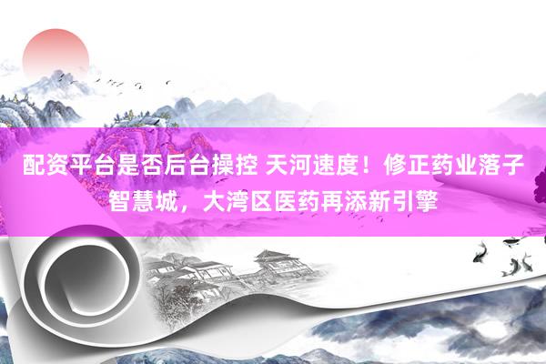 配资平台是否后台操控 天河速度！修正药业落子智慧城，大湾区医药再添新引擎