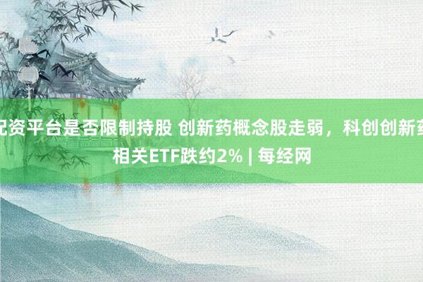 配资平台是否限制持股 创新药概念股走弱，科创创新药相关ETF跌约2% | 每经网