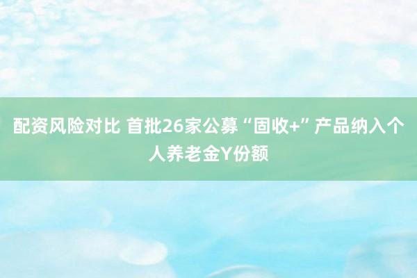 配资风险对比 首批26家公募“固收+”产品纳入个人养老金Y份额