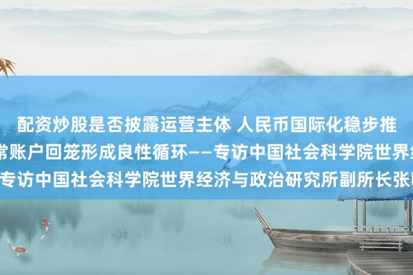 配资炒股是否披露运营主体 人民币国际化稳步推进 金融账户输出与经常账户回笼形成良性循环——专访中国社会科学院世界经济与政治研究所副所长张明