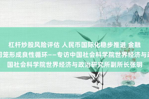 杠杆炒股风险评估 人民币国际化稳步推进 金融账户输出与经常账户回笼形成良性循环——专访中国社会科学院世界经济与政治研究所副所长张明
