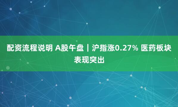 配资流程说明 A股午盘｜沪指涨0.27% 医药板块表现突出