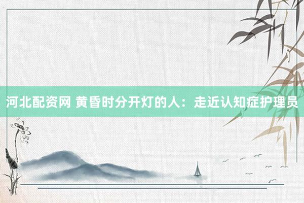 河北配资网 黄昏时分开灯的人：走近认知症护理员
