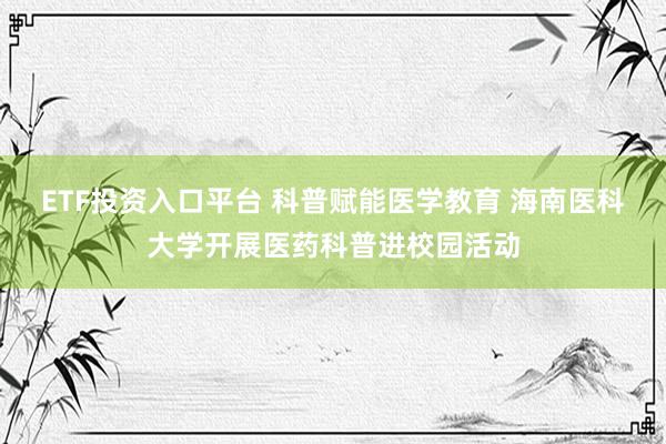 ETF投资入口平台 科普赋能医学教育 海南医科大学开展医药科普进校园活动