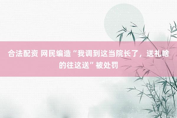 合法配资 网民编造“我调到这当院长了，送礼啥的往这送”被处罚