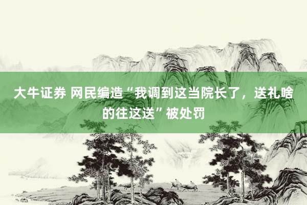 大牛证券 网民编造“我调到这当院长了，送礼啥的往这送”被处罚