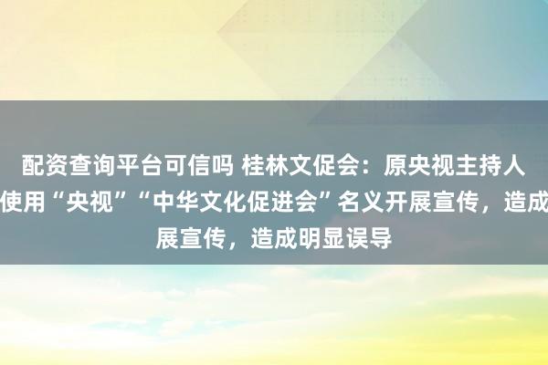 配资查询平台可信吗 桂林文促会：原央视主持人阿丘擅自使用“央视”“中华文化促进会”名义开展宣传，造成明显误导