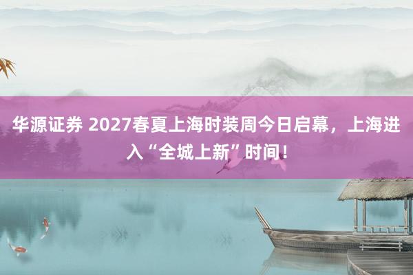 华源证券 2027春夏上海时装周今日启幕，上海进入“全城上新”时间！