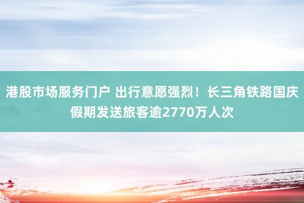 港股市场服务门户 出行意愿强烈！长三角铁路国庆假期发送旅客逾2770万人次