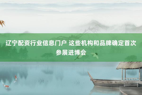 辽宁配资行业信息门户 这些机构和品牌确定首次参展进博会