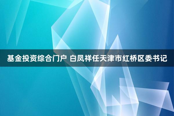 基金投资综合门户 白凤祥任天津市红桥区委书记