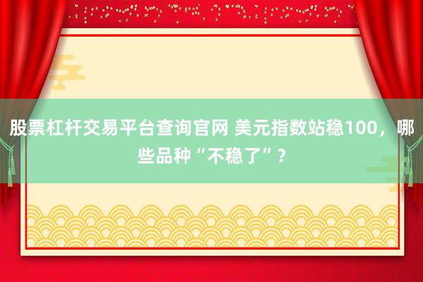 股票杠杆交易平台查询官网 美元指数站稳100，哪些品种“不稳了”？