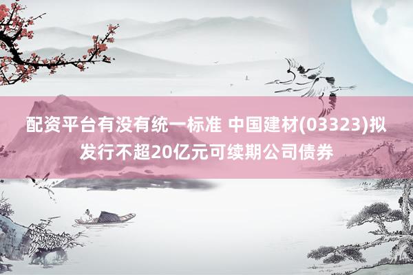 配资平台有没有统一标准 中国建材(03323)拟发行不超20亿元可续期公司债券