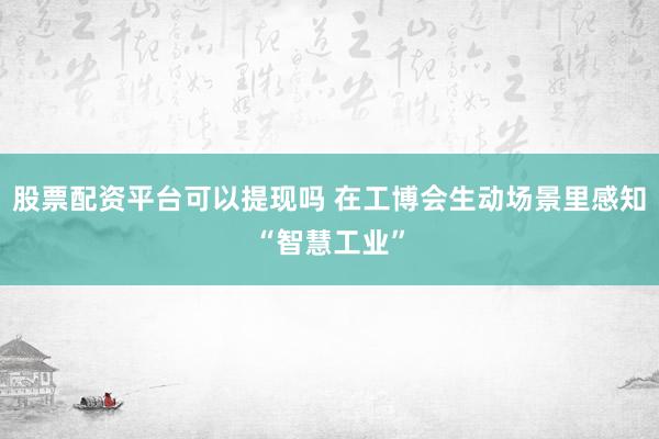 股票配资平台可以提现吗 在工博会生动场景里感知“智慧工业”