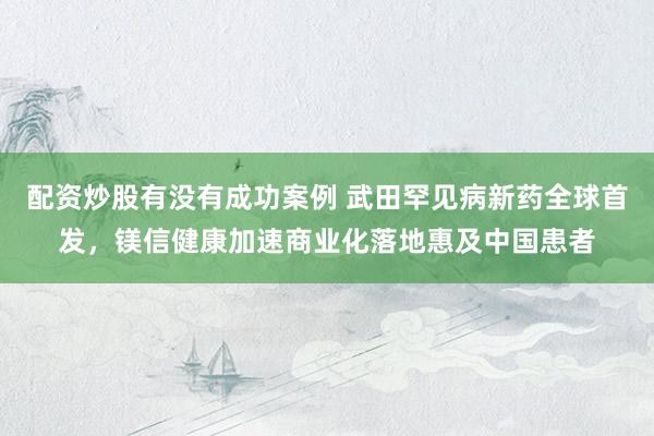 配资炒股有没有成功案例 武田罕见病新药全球首发，镁信健康加速商业化落地惠及中国患者