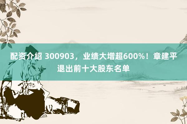 配资介绍 300903，业绩大增超600%！章建平退出前十大股东名单