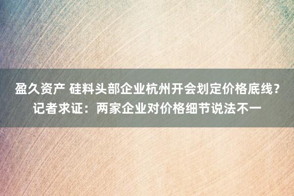 盈久资产 硅料头部企业杭州开会划定价格底线？记者求证：两家企业对价格细节说法不一