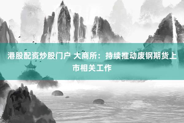 港股配资炒股门户 大商所：持续推动废钢期货上市相关工作
