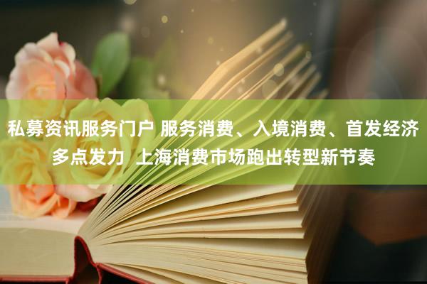 私募资讯服务门户 服务消费、入境消费、首发经济多点发力  上海消费市场跑出转型新节奏