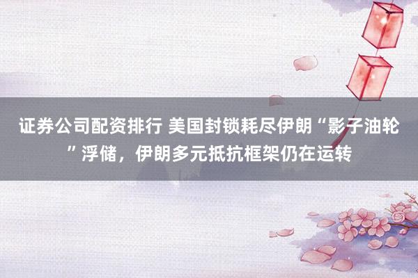 证券公司配资排行 美国封锁耗尽伊朗“影子油轮”浮储，伊朗多元抵抗框架仍在运转