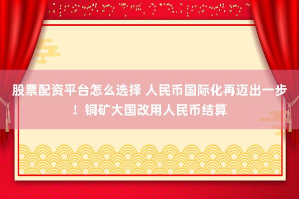 股票配资平台怎么选择 人民币国际化再迈出一步！铜矿大国改用人民币结算