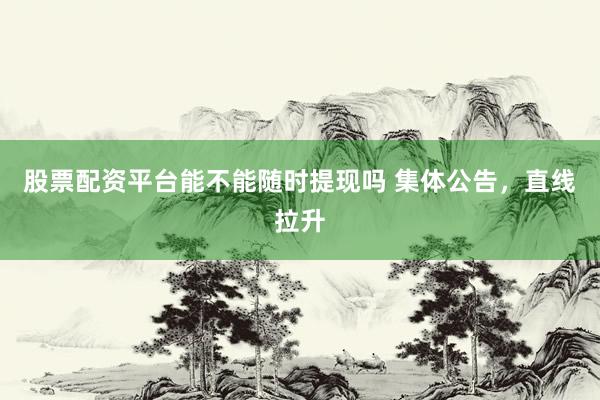 股票配资平台能不能随时提现吗 集体公告，直线拉升