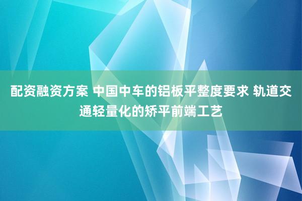 配资融资方案 中国中车的铝板平整度要求 轨道交通轻量化的矫平前端工艺
