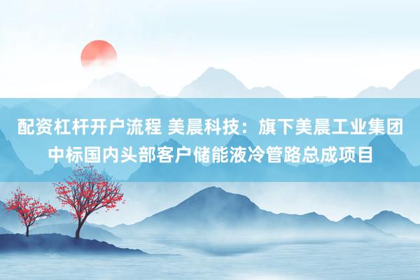 配资杠杆开户流程 美晨科技：旗下美晨工业集团中标国内头部客户储能液冷管路总成项目