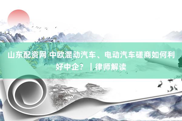 山东配资网 中欧混动汽车、电动汽车磋商如何利好中企？｜律师解读