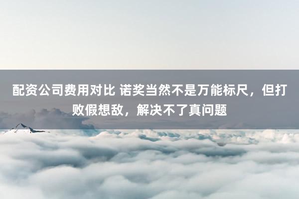 配资公司费用对比 诺奖当然不是万能标尺，但打败假想敌，解决不了真问题