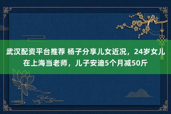 武汉配资平台推荐 杨子分享儿女近况，24岁女儿在上海当老师，儿子安迪5个月减50斤