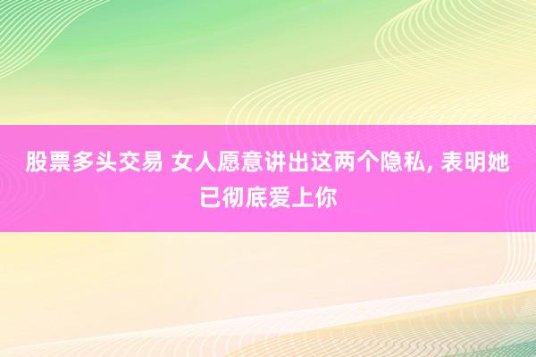 股票多头交易 女人愿意讲出这两个隐私, 表明她已彻底爱上你