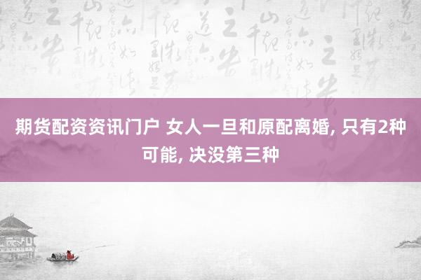 期货配资资讯门户 女人一旦和原配离婚, 只有2种可能, 决没第三种